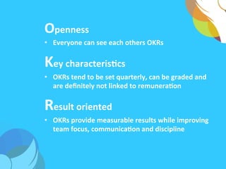 Openness	
  
•  Everyone	
  can	
  see	
  each	
  others	
  OKRs	
  
Key	
  characterisAcs	
  
•  OKRs	
  tend	
  to	
  be	
  set	
  quarterly,	
  can	
  be	
  graded	
  and	
  
are	
  deﬁnitely	
  not	
  linked	
  to	
  remuneraAon	
  	
  
Result	
  oriented	
  
•  OKRs	
  provide	
  measurable	
  results	
  while	
  improving	
  
team	
  focus,	
  communicaAon	
  and	
  discipline	
  
 