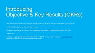 Introducing
Objective & Key Results (OKRs)
This presentation template was created by ZOKRI to help you introduce, plan and teach OKRs in your company.
Add brand colours and your logo and you’re away.
Please do not publish all or any part of this presentation online without the express permission of ZOKRI.
Thanks you!
If you have any suggestions or would like to talk to the ZOKRI team, you can email us at support@zokri.com
We’d love to hear from you and how the presentation went.
 