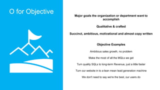 O for Objective Major goals the organization or department want to
accomplish
Qualitative & crafted
Succinct, ambitious, m...