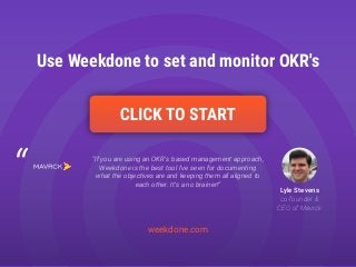 weekdone.com
Use Weekdone to set and monitor OKR's
“If you are using an OKR's based management approach,
Weekdone is the best tool I've seen for documenting
what the objectives are and keeping them all aligned to
each other. It's a no brainer!”
Lyle Stevens
co-founder &
CEO of Mavrck
 