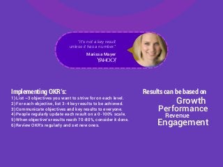 Results can be based onImplementing OKR’s:
1) List ~3 objectives you want to strive for on each level.
2) For each objective, list 3-4 key results to be achieved.
3) Communicate objectives and key results to everyone.
4) People regularly update each result on a 0-100% scale.
5) When objective’s results reach 70-80%, consider it done.
6) Review OKR’s regularly and set new ones.
Performance
Growth
Engagement
Revenue
"It's not a key result
unless it has a number."
Marissa Mayer
 