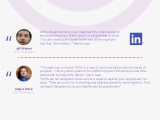 OKRs should become more important the more senior an
employee becomes. When you’re in a leadership position,
“You are sending the signal to the rest of the organiza-
tion that ‘this matters,’” Weiner says.
“The right way to look at OKRs is a way to communicate so there’s clarity of
purpose.” “Having public goals forces different types of thinking around how
people ask for help from others,” Davis says.
“OKRs are not designed to be used as a weapon against your employees,” he
says. “They are a tool for motivating and aligning people to work together. They
increase transparency, accountability and empowerment."
Jeff Weiner
CEO of Linkedin
Angus Davis
CEO of Swipely
“
“
 