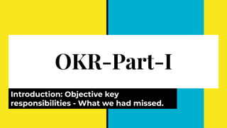 OKR-Part-I
Introduction: Objective key
responsibilities - What we had missed.
 