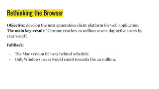 Rethinking the Browser
Objective: develop the next generation client platform for web application.
The main key-result: “Chrome reaches 20 million seven-day active users by
year’s end”.
FallBack:
- The Mac version fell way behind schedule.
- Only Windows users would count towards the 20 million.
 