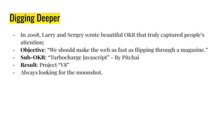 Digging Deeper
- In 2008, Larry and Sergey wrote beautiful OKR that truly captured people’s
attention:
- Objective: “We should make the web as fast as ﬂipping through a magazine.”
- Sub-OKR: “Turbocharge Javascript” - By Pitchai
- Result: Project “V8”
- Always looking for the moonshot.
 