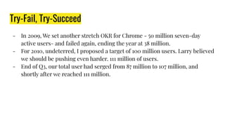 Try-Fail, Try-Succeed
- In 2009, We set another stretch OKR for Chrome - 50 million seven-day
active users- and failed again, ending the year at 38 million.
- For 2010, undeterred, I proposed a target of 100 million users. Larry believed
we should be pushing even harder. 111 million of users.
- End of Q3, our total user had serged from 87 million to 107 million, and
shortly after we reached 111 million.
 