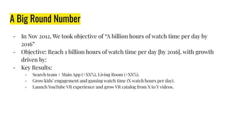 A Big Round Number
- In Nov 2012, We took objective of “A billion hours of watch time per day by
2016”
- Objective: Reach 1 billion hours of watch time per day [by 2016], with growth
driven by:
- Key Results:
- Search team + Main App (+XX%), Living Room (+XX%).
- Grow kids’ engagement and gaming watch time (X watch hours per day).
- Launch YouTube VR experience and grow VR catalog from X to Y videos.
 