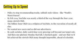 Getting Up to Speed
- Policy to stop recommending trashy, tabloid-style videos - like “World’s
Worst Parent”.
- By Feb 2014, YouTube was nearly a third of the way through the four-year,
mega-stretch OKR.
- The billion-hour OKR was a religion at YouTube, to the execution of nearly all
else.
- We wanted new users and so did our advertisers.
- By early october, daily watch time were growing well beyond our target rate.
And then one glorious Monday that fall, I checked again - and saw that we’d
hit achieved the stretch OKR many thought impossible, ahead of schedule.
 