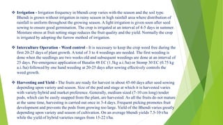  Irrigation - Irrigation frequency in bhendi crop varies with the season and the soil type.
Bhendi is grown without irrigation in rainy season in high rainfall area where distribution of
rainfall is uniform throughout the growing season. A light irrigation is given soon after seed
sowing to ensure good germination. The crop is irrigated at an interval of 4-5 days in summer.
Moisture stress at fruit setting stage reduces the fruit quality and the yield. Normally the crop
is irrigated by adopting the furrow method of irrigation.
 Interculture Operation - Weed control - It is necessary to keep the crop weed free during the
first 20-25 days of plant growth. A total of 3 to 4 weedings are needed. The first weeding is
done when the seedlings are two weeks old and subsequent weedings are done at an interval of
25 days. Pre-emergence application of Basalin 48 EC (1.5kg a.i./ha) or Stomp 30 EC (0.75 kg
a.i./ha) followed by one hand weeding at 20-25 days after sowing effectively controls the
weed growth.
 Harvesting and Yield - The fruits are ready for harvest in about 45-60 days after seed sowing
depending upon variety and season. Size of the pod and stage at which it is harvested varies
with variety/hybrid and market preference. Generally, medium sized (7-10 cm long) tender
pods, which can be easily snapped from the plant, are harvested. As all the fruits do not mature
at the same time, harvesting is carried out once in 3-4 days. Frequent picking promotes fruit
development and prevents the pods from growing too large. Yield of the Bhendi varies greatly
depending upon variety and season of cultivation. On an average bhendi yields 7.5-10 t/ha
while the yield of hybrid varieties ranges from 15-22 t/ha.
 