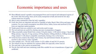 Economic importance and uses
 Okra (Bhindi) annual vegetable crop propagated from seed in tropical and subtropical regions of
the world. After harvesting, fruits can be easily transported in bulk and stored for few days
without much loss of quality.
 Okra is more remunerative than the leafy vegetables.
 Fresh okra fruits are important and used as vegetable in India, Brazil, West Africa and many other
countries. For year round consumption sun-dried (Africa, India), frozen and sterilized (USA)
fruits are important market products.
 Tender green fruits are cooked in curry and at also used in soups.
 The root and stem are useful for clearing cane juice in preparation of jaggary.
 100g consumable unripe bhindi fruits contain 10.4g dry-matter, 3,100 calorie energy, 1.8g protein,
90mg calcium, 1mg iron, 0.1mg carotene, 0.07mg thiamin, 0.08mg riboflavin, 0.08mg niacin and
18mg vitamin C with almost compatible constituents, barring a few, in the leaves.
 In the Far East countries like Papua, New Guinea, Fiji and Solomon Islands, the species A.
manihot is also used as a leafy vegetable.
 It has multiple uses - The dry seeds contain 13-22% edible oil and 20-21% protein.
 The refined oil may be substitute for common edible oils especially cotton seed oil.
 The seed cake is also used as an animal feed.
 The dry fruit shell and stem containing crude fibre suitable for use in manufacture of paper and
cardboard.
 