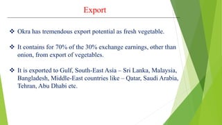 Export
 Okra has tremendous export potential as fresh vegetable.
 It contains for 70% of the 30% exchange earnings, other than
onion, from export of vegetables.
 It is exported to Gulf, South-East Asia – Sri Lanka, Malaysia,
Bangladesh, Middle-East countries like – Qatar, Saudi Arabia,
Tehran, Abu Dhabi etc.
 