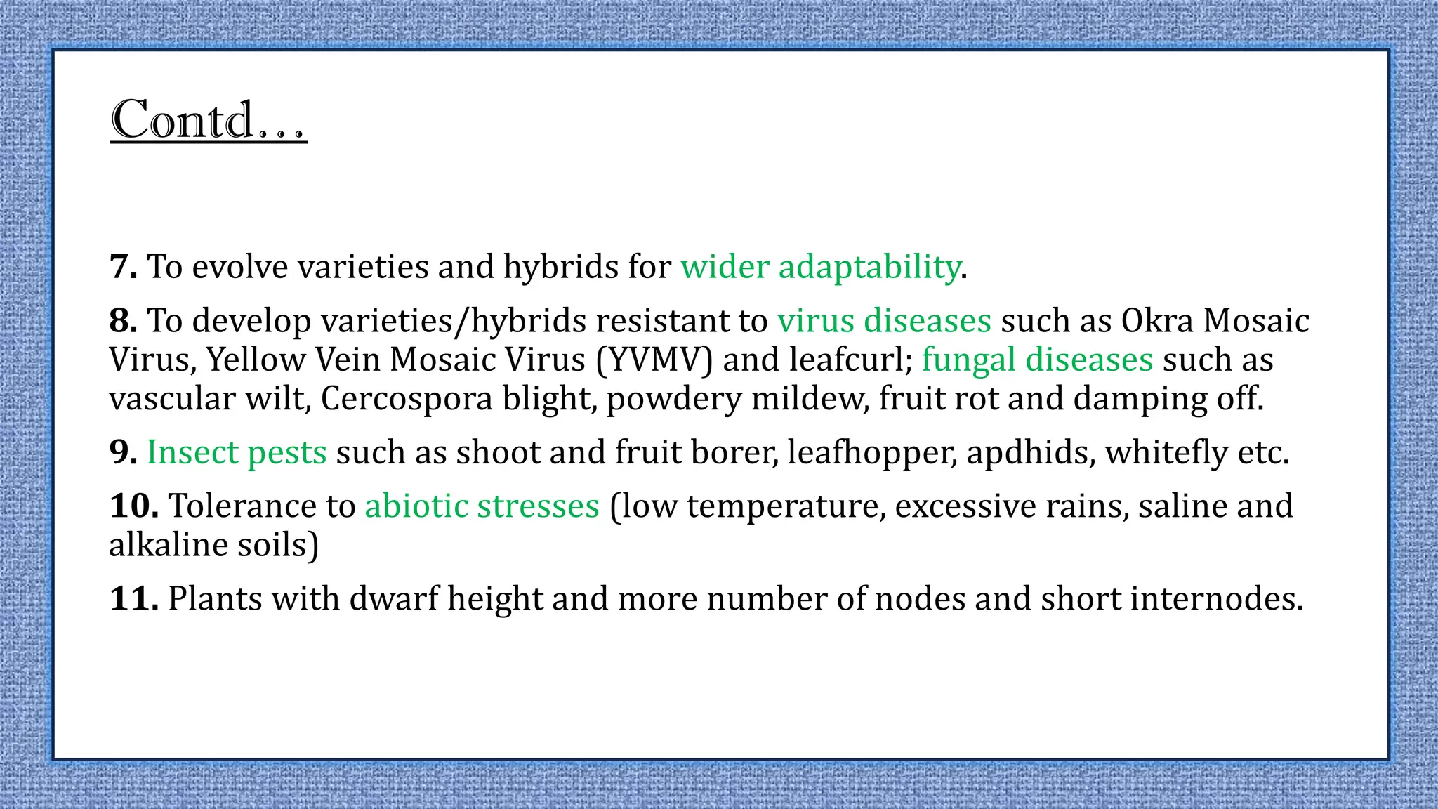 Contd…
7. To evolve varieties and hybrids for wider adaptability.
8. To develop varieties/hybrids resistant to virus diseases such as Okra Mosaic
Virus, Yellow Vein Mosaic Virus (YVMV) and leafcurl; fungal diseases such as
vascular wilt, Cercospora blight, powdery mildew, fruit rot and damping off.
9. Insect pests such as shoot and fruit borer, leafhopper, apdhids, whitefly etc.
10. Tolerance to abiotic stresses (low temperature, excessive rains, saline and
alkaline soils)
11. Plants with dwarf height and more number of nodes and short internodes.
 