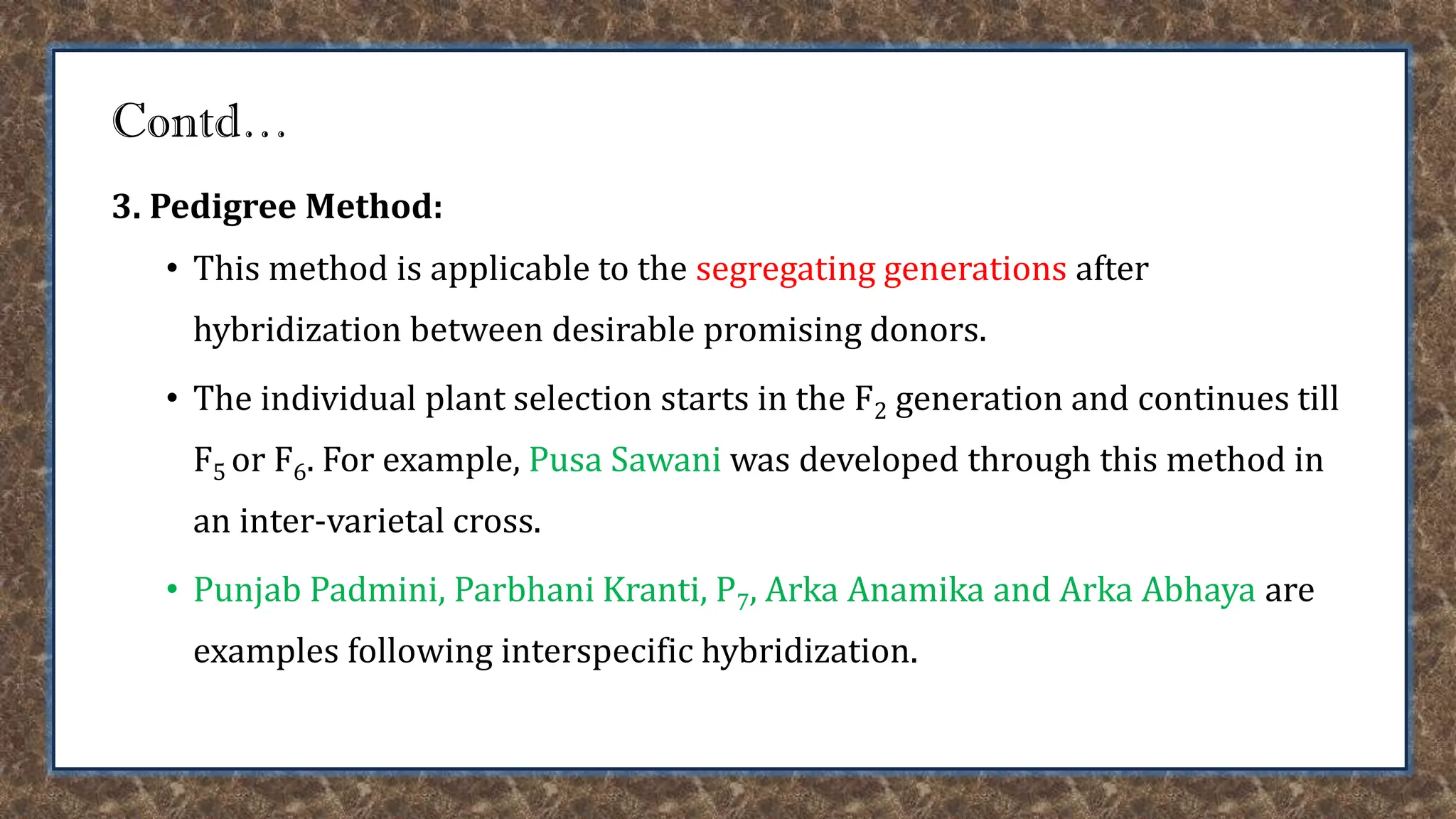 Contd…
3. Pedigree Method:
• This method is applicable to the segregating generations after
hybridization between desirable promising donors.
• The individual plant selection starts in the F2 generation and continues till
F5 or F6. For example, Pusa Sawani was developed through this method in
an inter-varietal cross.
• Punjab Padmini, Parbhani Kranti, P7, Arka Anamika and Arka Abhaya are
examples following interspecific hybridization.
 