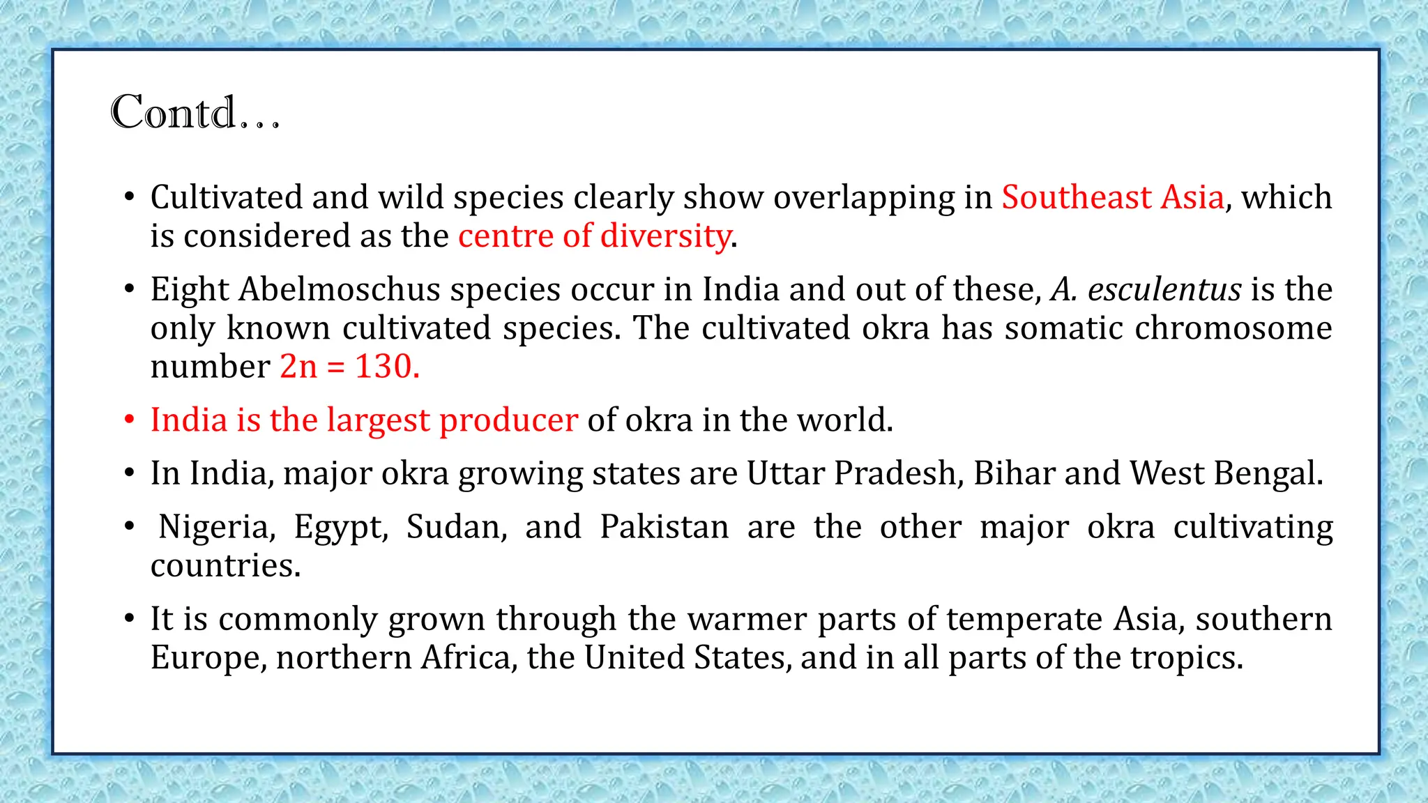 Contd…
• Cultivated and wild species clearly show overlapping in Southeast Asia, which
is considered as the centre of diversity.
• Eight Abelmoschus species occur in India and out of these, A. esculentus is the
only known cultivated species. The cultivated okra has somatic chromosome
number 2n = 130.
• India is the largest producer of okra in the world.
• In India, major okra growing states are Uttar Pradesh, Bihar and West Bengal.
• Nigeria, Egypt, Sudan, and Pakistan are the other major okra cultivating
countries.
• It is commonly grown through the warmer parts of temperate Asia, southern
Europe, northern Africa, the United States, and in all parts of the tropics.
 