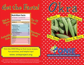 Okra
This material was funded by USDA’s Supplemental Nutrition Assistance Program -
SNAP. To find out more, call your local Department of Human Services (DHS) Office at
1.866.411.1877. This institution is an equal opportunity provider and employer.
Get the Facts!
Nutrition Facts
Amount Per Serving
Total Fat 0.2g 		 0%
% Daily Value
Saturated Fat 0g		 0%
Trans Fat 0g
Cholesterol 0mg		 0%
Sodium 8mg	 0%
Total Carbohydrate 7g	 2%
Dietary Fiber 3g		 13%
Sugar 1g
Protein 2g
Vitamin A
Vitamin C
Calcium
Iron
Serving Size: 1 cup fresh okra
Calories 33 Calories from Fat 2
7%
35%
8%
4%
Antioxidant
Rich
Top OK
Crop!
Po tassium!Fiber!!
Visit the ONIE Blog to find more recipes,
fun activities, and helpful tips!
www. onieproject.org
Fun Facts
OK Grown!Recipes
Store & Keep
High in
Vitamin
C !
 