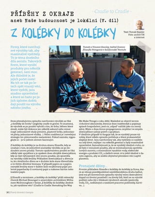 30 | Pravý domácí časopis
Příběhy z okraje
aneb Naše budoucnost je lokální (V. díl)
Text: Tomáš Hajzler
Foto: archiv TH
a internet
Z kolébky do kolébky
Firmy, které navrhují
své výrobky tak, aby
maximálně vydržely.
To je téma dnešního
dílu seriálu. Takových
firem, které vyrábí
produkty pro několik
generací, není moc.
Ale důležité je, že
jejich počet roste!
Na trh se tak po le-
tech opět vracejí věci,
které vydrží, jsou
snadno opravitelné
a které se často po je-
jich úplném dožití
dají použít na výrobu
něčeho jiného.
Dnes převažujícímu způsobu navrhování výrobků se říká
„z kolébky do hrobu“ (anglicky cradle to grave). To znamená,
že výrobek se po použití vyhodí s tím, že doba, během které
slouží, může být dokonce jen několik sekund nebo minut
(např. jednorázové obaly potravin, plastové brčko, jednorázo-
vé pleny, jednorázové vložky…). Velmi rozšířená je i neveřejná
strategie tzv. plánovaného zastarávání. Pokud neznáte, vygoo-
glujte si – je to jedním slovem fascinující.
Z kolébky do kolébky je na druhou stranu filozofie, kdy se
uvažuje o tom, že jednotlivé součástky výrobku se po do-
sloužení znovu použijí. Tomuto opakovanému použití se říká
někdy také upcyklace a je opakem dnes obvyklé downcyklace,
kdy se část vyhozených věcí znovu použije, ale zpravidla
na výrobky nižší kvality. Příkladem downcyklace u dřeva je
to, že z kvalitního dřeva se v druhém kole stane dřevotříska
a ve třetím dřevěná biomasa. V případě papíru se z papíru
nejvyšší kvality stane v dalším kole recyklovaný papír pro
levné paperbacky či novinový papír a nakonec karton nebo
toaletní papír.
S filozofií a termínem „z kolébky do kolébky“ přišli německý
chemik Michael Braungart s americkým architektem Willia-
mem McDonoughem v knize „Z kolébky do kolébky: Změnit
to, jak vyrábíme věci“ (Cradle to Cradle: Remaking the Way
We Make Things) z roku 2002. Následně se objevil termín
cirkulární ekonomika, který je dnes rozšířenější a popisuje
způsob hospodaření, jenž na „odpad“ nahlíží jako na cenný
zdroj. Místo o dnes široce propagovanou recyklaci ve smyslu
downcyklace usiluje právě o upcyklaci.
V ideálním případě to funguje tak, že se vyrábějí pouze vý-
robky, které někdo opravdu potřebuje a které prokazatelně
zlepšují život. Jsou navrhovány tak, aby vydržely co nejdéle:
na celý život, nejlépe i na několik generací a byly maximálně
opravitelné. Samozřejmostí je, že se vyrábějí ideálně z toho, co
již bylo v minulosti použito, aby se minimalizovala spotřeba
nových surovin, s minimálním využitím vody, elektrické
energie a produkcí CO2
a dalších emisí. A to ještě ideálně v da-
ném regionu, aby se snížilo zbytečné převážení věcí napříč
planetou.
Pronajaté džíny…
Prvním příkladem filozofie z kolébky do kolébky je firma, kte-
rá se věnuje pravděpodobně nejoblíbenějšímu druhu kalhot,
jenž má při konvenčním způsobu výroby velmi destruktivní
dopad na životní prostředí i na životy lidí, kteří se na výrobě
podílejí nebo žijí v blízkosti výrobních závodů (pesticidy,
voda, CO2
, nedůstojné a nezdravé pracovní podmínky, barvi-
va…).
Tomáš a Vincent Stanley, ředitel firemní
filozofie Patagonie v kalifornské Ventuře.
- Cradle to Cradle -
 