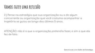 Vamos fazer uma reﬂexão
2 ) Pense na estratégia que sua organização ou a de algum
concorrente ou organização que você costuma acompanhar a
trajetória se guiou ao longo dos últimos 5 anos.
ATENÇÃO: não é o que a organização pretendia fazer, e sim o que ela
fez de fato.
Exercício do Livro Safári de Estratégia
 