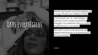 OKRs Estratégicos
Materialização da Estratégia de
Longo Prazo em Médio Prazo
Conectam-se à estratégia e
comunicam onde queremos
chegar no próximo ano e como
mediremos o sucesso.
Servem como mecanismo de
experimentação e (in)validação
da estratégia.
 