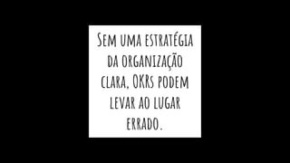 Sem uma estratégia
da organização
clara, OKRs podem
levar ao lugar
errado.
 