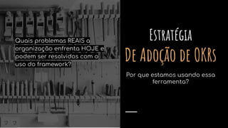 Estratégia
De Adoção de OKRs
Por que estamos usando essa
ferramenta?
Quais problemas REAIS a
organização enfrenta HOJE e
podem ser resolvidos com o
uso do framework?
 