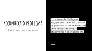 Reconheça o problema
E deﬁna o que é sucesso.
É muito mais fácil gerar
engajamento e apoio quando
as pessoas se conectam com
uma necessidade que
atualmente não é atendida.
 