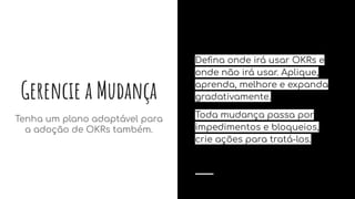 Gerencie a Mudança
Tenha um plano adaptável para
a adoção de OKRs também.
Deﬁna onde irá usar OKRs e
onde não irá usar. Aplique,
aprenda, melhore e expanda
gradativamente.
Toda mudança passa por
impedimentos e bloqueios,
crie ações para tratá-los.
 