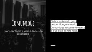 O desconhecido gera
desconﬁança e medo.
Comunique recorrentemente
o que está sendo feito.
Comunique
Transparência e visibilidade são
essenciais
 