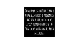 Com uma estratégia clara e
OKRs alinhados e presentes
no dia a dia, o ciclo de
aprendizado encurta e o
tempo de mudança de rota
melhora.
 
