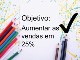 Objetivo:
Aumentar as
vendas em
25%
 