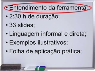 • Entendimento da ferramenta;
• 2:30 h de duração;
• 33 slides;
• Linguagem informal e direta;
• Exemplos ilustrativos;
• Folha de aplicação prática;
 
