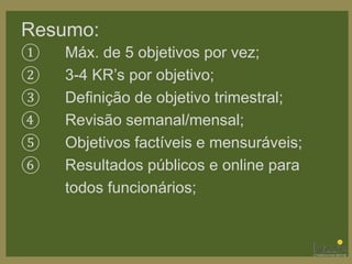 Resumo:
① Máx. de 5 objetivos por vez;
② 3-4 KR’s por objetivo;
③ Definição de objetivo trimestral;
④ Revisão semanal/mensal;
⑤ Objetivos factíveis e mensuráveis;
⑥ Resultados públicos e online para
todos funcionários;
 