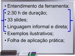 • Entendimento da ferramenta;
• 2:30 h de duração;
• 33 slides;
• Linguagem informal e direta;
• Exemplos ilustrativos;
• Folha de aplicação prática;
 