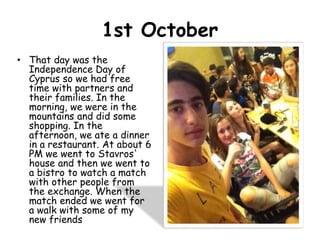 1st October
• That day was the
Independence Day of
Cyprus so we had free
time with partners and
their families. In the
morning, we were in the
mountains and did some
shopping. In the
afternoon, we ate a dinner
in a restaurant. At about 6
PM we went to Stavros'
house and then we went to
a bistro to watch a match
with other people from
the exchange. When the
match ended we went for
a walk with some of my
new friends
 