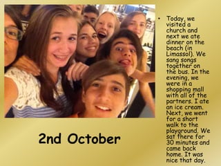 2nd October
• Today, we
visited a
church and
next we ate
dinner on the
beach (in
Limassol). We
sang songs
together on
the bus. In the
evening, we
were in a
shopping mall
with all of the
partners. I ate
an ice cream.
Next, we went
for a short
walk to the
playground. We
sat there for
30 minutes and
came back
home. It was
nice that day.
 