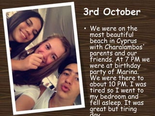 3rd October
• We were on the
most beautiful
beach in Cyprus
with Charalambos'
parents and our
friends. At 7 PM we
were at birthday
party of Marina.
We were there to
about 10 PM. I was
tired so I went to
my bedroom and
fell asleep. It was
great but tiring
 
