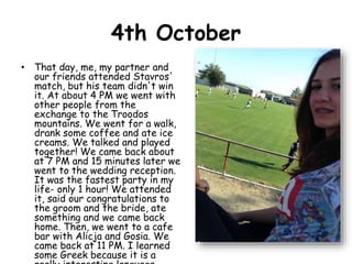 4th October
• That day, me, my partner and
our friends attended Stavros'
match, but his team didn't win
it. At about 4 PM we went with
other people from the
exchange to the Troodos
mountains. We went for a walk,
drank some coffee and ate ice
creams. We talked and played
together! We came back about
at 7 PM and 15 minutes later we
went to the wedding reception.
It was the fastest party in my
life- only 1 hour! We attended
it, said our congratulations to
the groom and the bride, ate
something and we came back
home. Then, we went to a cafe
bar with Alicja and Gosia. We
came back at 11 PM. I learned
some Greek because it is a
 