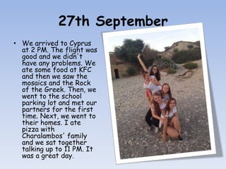 27th September
• We arrived to Cyprus
at 2 PM. The flight was
good and we didn't
have any problems. We
ate some food at KFC
and then we saw the
mosaics and the Rock
of the Greek. Then, we
went to the school
parking lot and met our
partners for the first
time. Next, we went to
their homes. I ate
pizza with
Charalambos' family
and we sat together
talking up to 11 PM. It
was a great day.
 