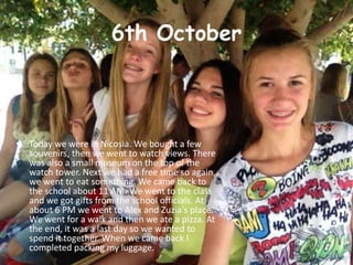 6th October
• Today we were in Nicosia. We bought a few
souvenirs, then we went to watch views. There
was also a small museum on the top of the
watch tower. Next we had a free time so again,
we went to eat something. We came back to
the school about 11 AM. We went to the class
and we got gifts from the school officials. At
about 6 PM we went to Alex and Zuzia's place.
We went for a walk and then we ate a pizza. At
the end, it was a last day so we wanted to
spend it together. When we came back I
completed packing my luggage.
 