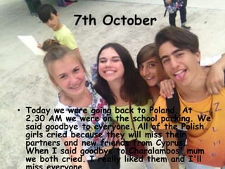7th October
• Today we were going back to Poland. At
2.30 AM we were on the school parking. We
said goodbye to everyone. All of the Polish
girls cried because they will miss their
partners and new friends from Cyprus.
When I said goodbye to Charalambos' mum
we both cried. I really liked them and I'll
 