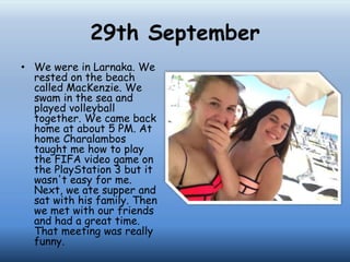 29th September
• We were in Larnaka. We
rested on the beach
called MacKenzie. We
swam in the sea and
played volleyball
together. We came back
home at about 5 PM. At
home Charalambos
taught me how to play
the FIFA video game on
the PlayStation 3 but it
wasn't easy for me.
Next, we ate supper and
sat with his family. Then
we met with our friends
and had a great time.
That meeting was really
funny.
 