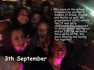 3th September
• We were at the school. I
attended my partner’s
lessons of Greek, English,
and Maths as well. We
programmed LEGO robots,
too. It was quite
challenging but I enjoyed
it! After school we rested
and at 7.50 PM we had a
disco up to 12 PM. We
were dancing and having
fun together.
 