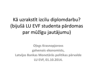 Kā uzrakstīt izcilu diplomdarbu? 
(bijušā LU EVF studenta pārdomas 
par mūžīgu jautājumu) 
Oļegs Krasnopjorovs 
galvenais ekonomists, 
Latvijas Bankas Monetārās politikas pārvalde 
LU EVF, 01.10.2014. 
 