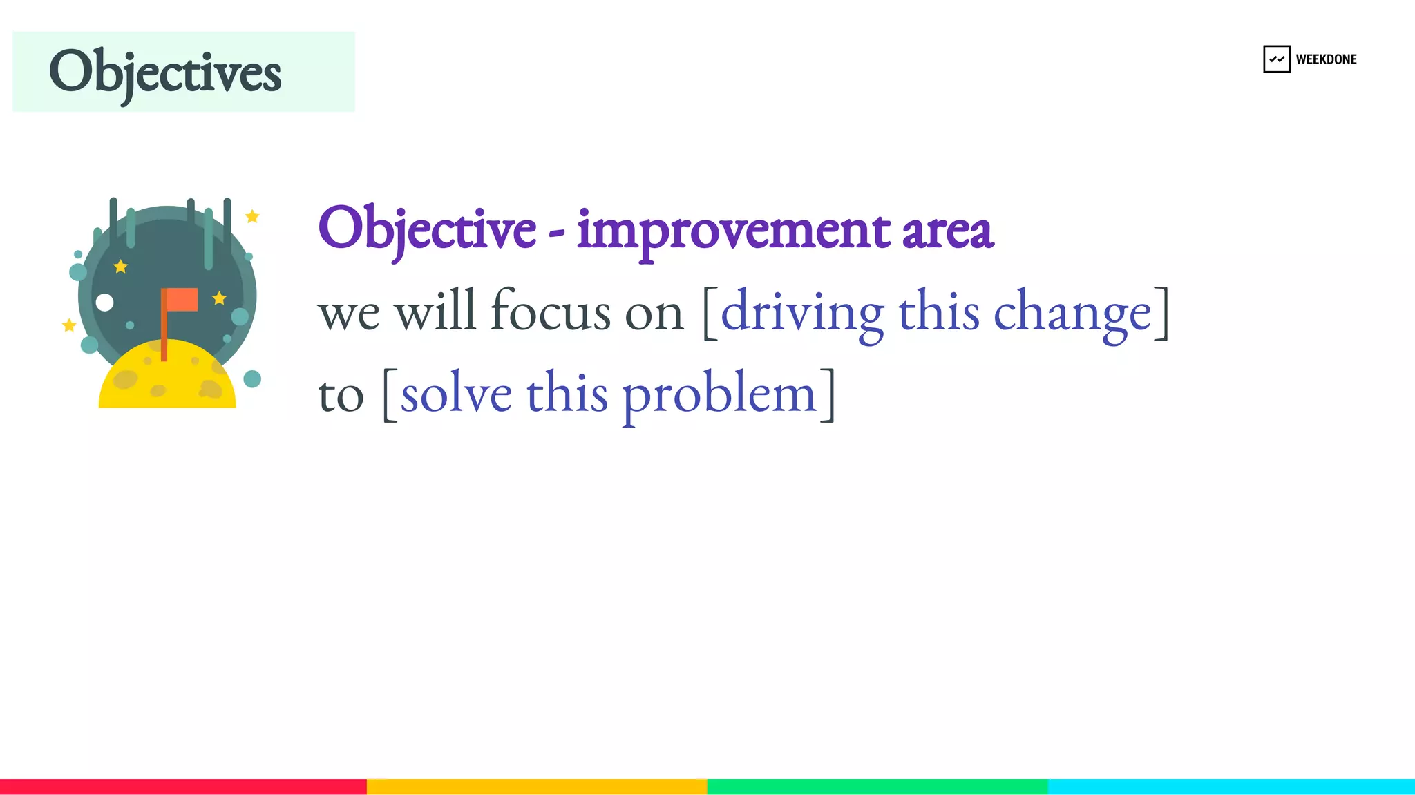 Objective - improvement area 
we will focus on [driving this change] 
to [solve this problem]
Objectives
 