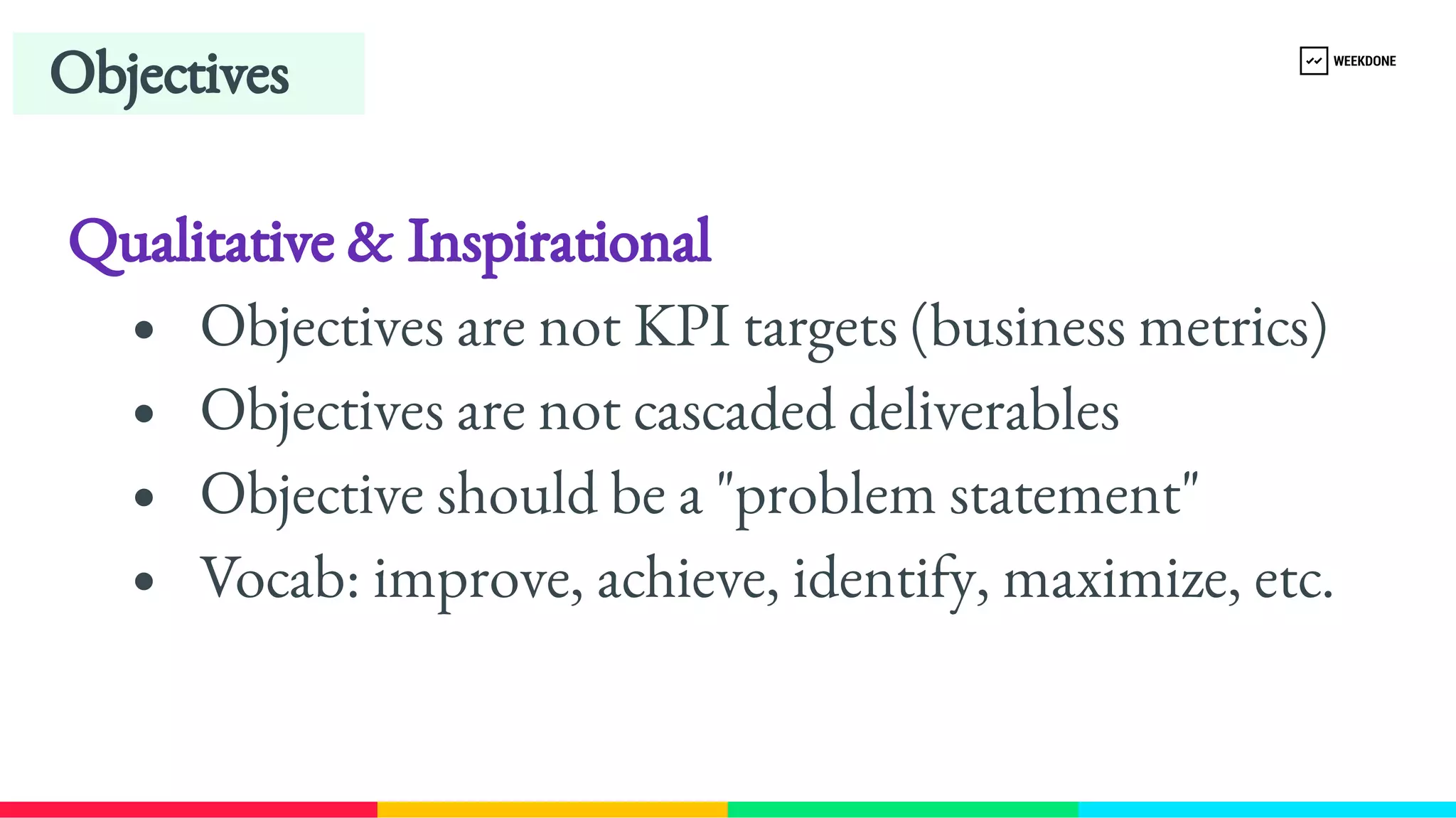 Qualitative & Inspirational
Objectives are not KPI targets (business metrics)
Objectives are not cascaded deliverables
Objective should be a "problem statement"
Vocab: improve, achieve, identify, maximize, etc.
Objectives
 