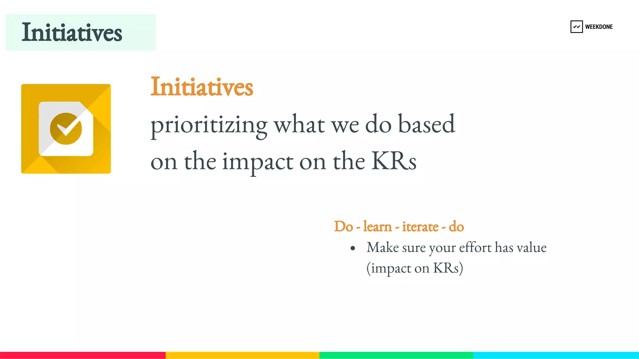 Initiatives
Initiatives 
prioritizing what we do based 
on the impact on the KRs
Do - learn - iterate - do 
Make sure your effort has value 
(impact on KRs)
 