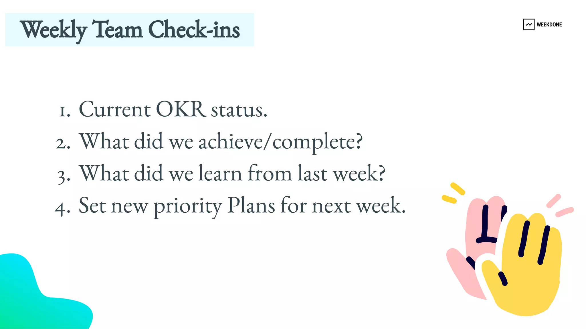 Weekly Team Check-​
ins 
Current OKR status.
What did we achieve/complete?
What did we learn from last week?
Set new priority Plans for next week.
1.
2.
3.
4.
 