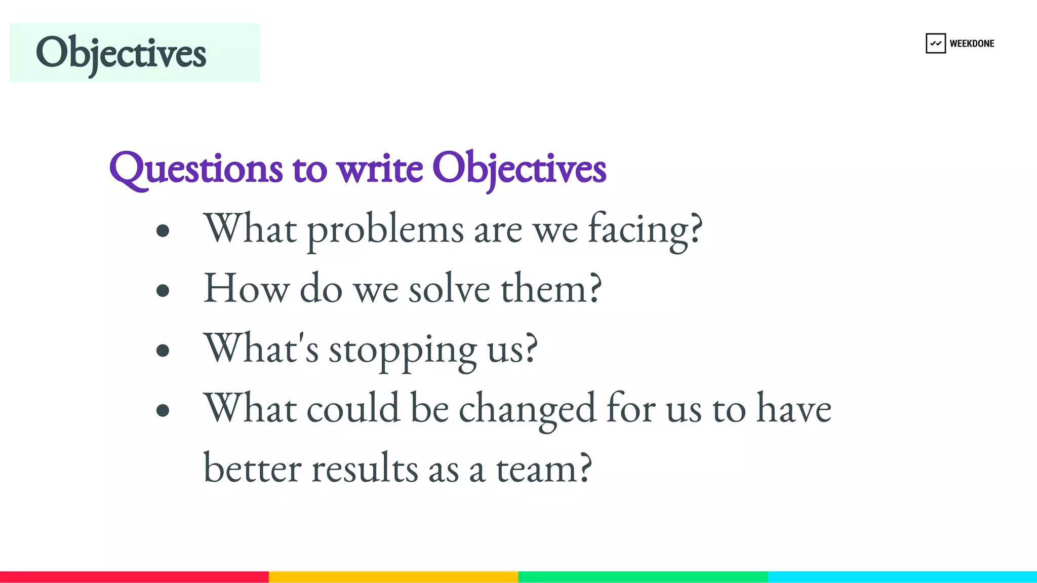 Questions to write Objectives
What problems are we facing?
How do we solve them?
What's stopping us?
What could be changed for us to have 
better results as a team?
Objectives
 