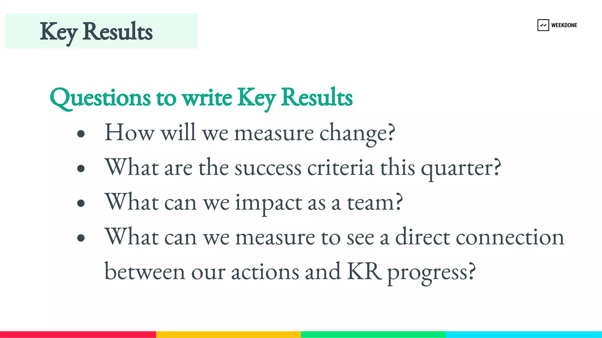 Questions to write Key Results
How will we measure change?
What are the success criteria this quarter?
What can we impact as a team?
What can we measure to see a direct connection 
between our actions and KR progress?
Key Results
 