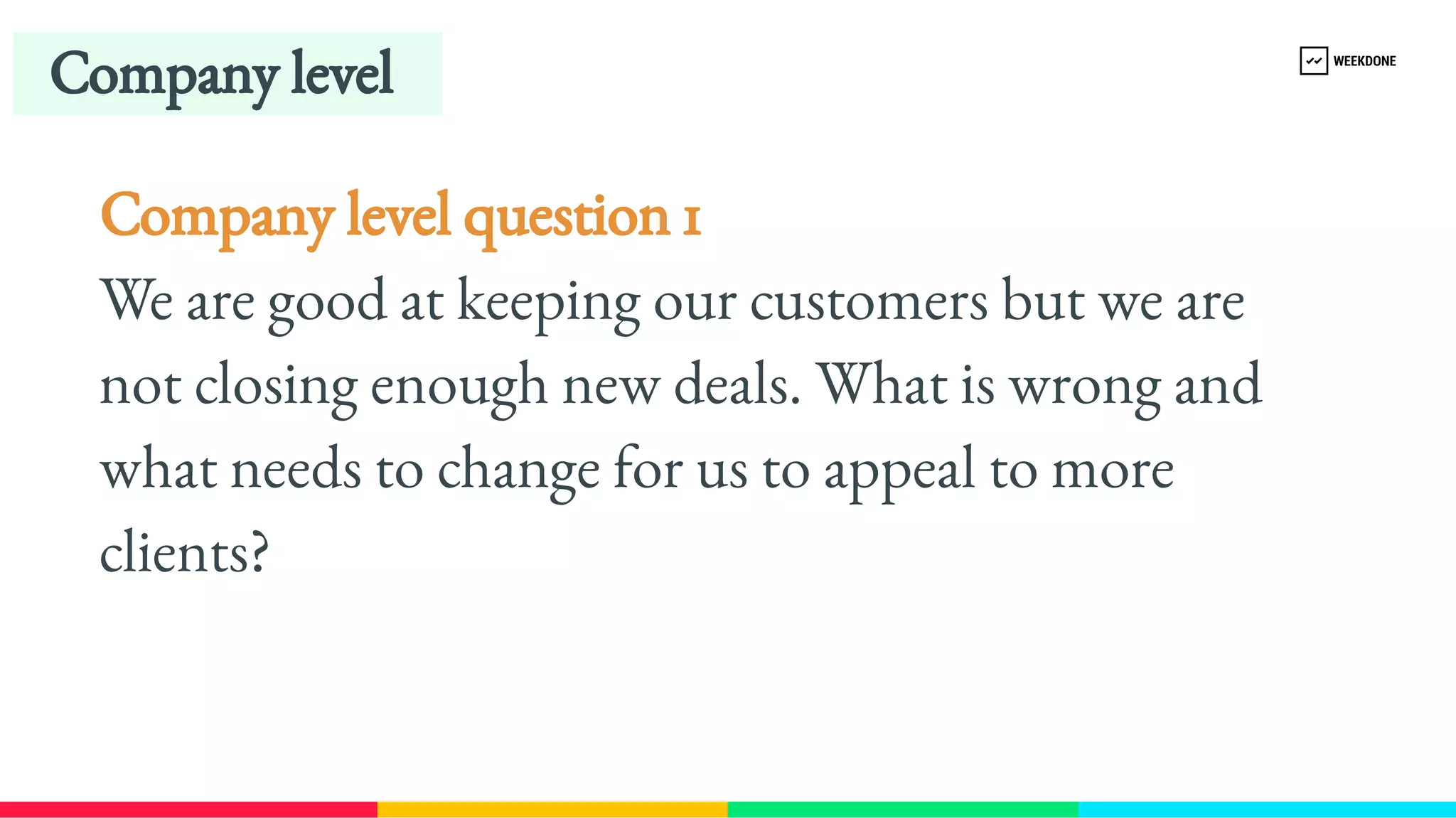 Company level question 1
We are good at keeping our customers but we are 
not closing enough new deals. What is wrong and 
what needs to change for us to appeal to more 
clients?
Company level
 