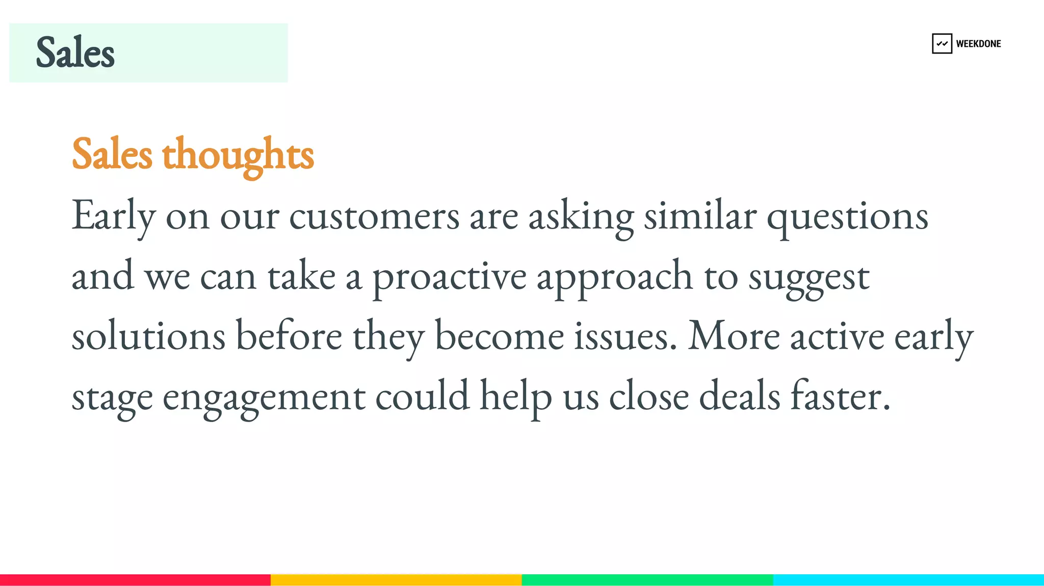 Sales thoughts
Early on our customers are asking similar questions 
and we can take a proactive approach to suggest 
solutions before they become issues. More active early 
stage engagement could help us close deals faster.
Sales
 
